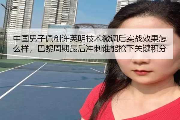中国男子佩剑许英明技术微调后实战效果怎么样，巴黎周期最后冲刺谁能抢下关键积分